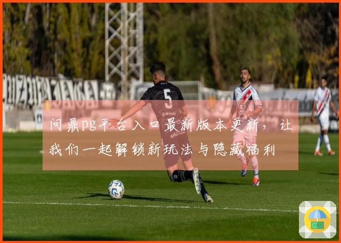 问鼎pg平台入口最新版本更新，让我们一起解锁新玩法与隐藏福利